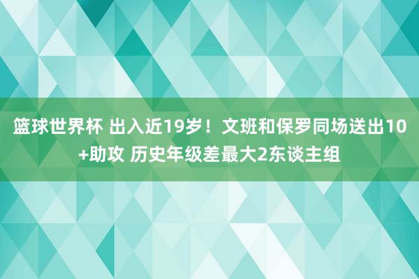 篮球世界杯 出入近19岁！文班和保罗同场送出10+助攻 历史年级差最大2东谈主组