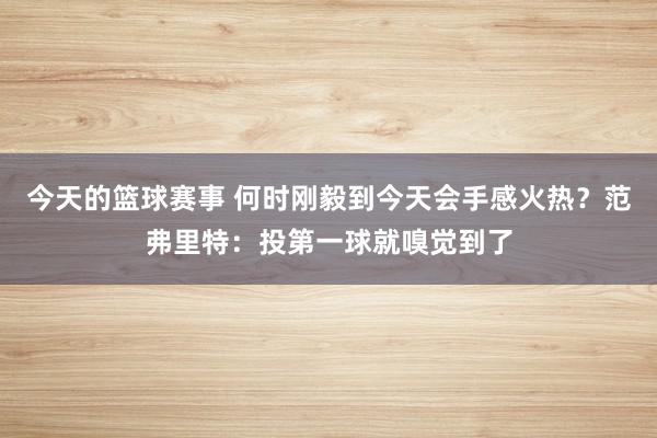 今天的篮球赛事 何时刚毅到今天会手感火热？范弗里特：投第一球就嗅觉到了