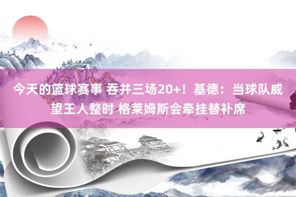 今天的篮球赛事 吞并三场20+！基德：当球队威望王人整时 格莱姆斯会牵挂替补席