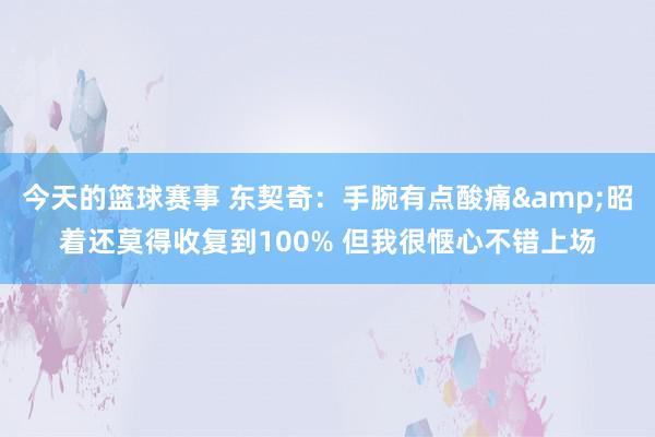 今天的篮球赛事 东契奇：手腕有点酸痛&昭着还莫得收复到100% 但我很惬心不错上场