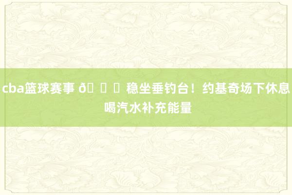 cba篮球赛事 😂稳坐垂钓台！约基奇场下休息 喝汽水补充能量