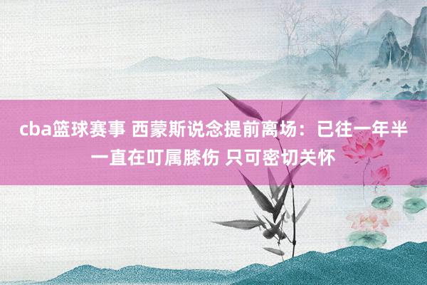 cba篮球赛事 西蒙斯说念提前离场：已往一年半一直在叮属膝伤 只可密切关怀