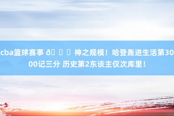 cba篮球赛事 😀神之规模！哈登轰进生活第3000记三分 历史第2东谈主仅次库里！