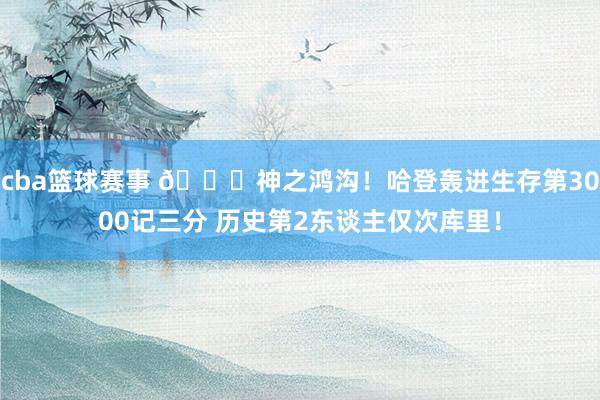 cba篮球赛事 😀神之鸿沟！哈登轰进生存第3000记三分 历史第2东谈主仅次库里！