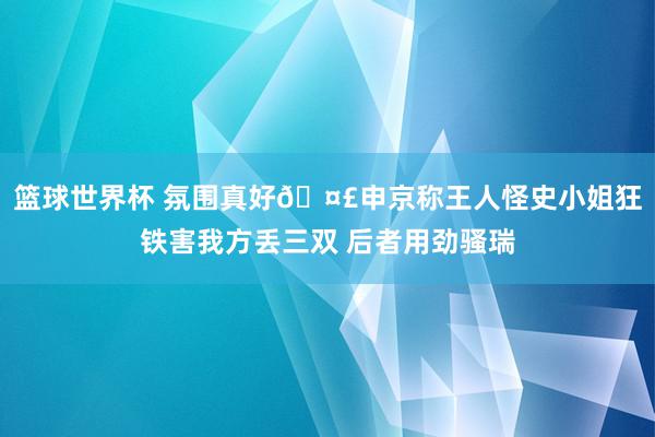 篮球世界杯 氛围真好🤣申京称王人怪史小姐狂铁害我方丢三双 后者用劲骚瑞