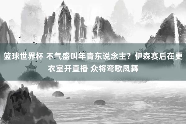 篮球世界杯 不气盛叫年青东说念主？伊森赛后在更衣室开直播 众将鸾歌凤舞