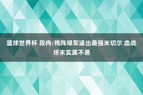 篮球世界杯 段冉:残阵绿军逼出最强米切尔 血战终末实属不易