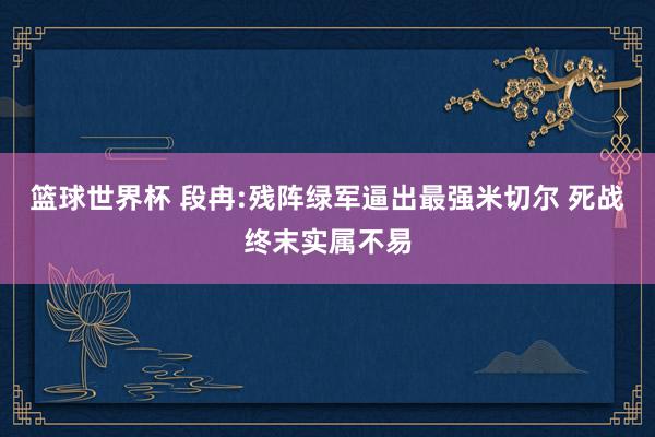 篮球世界杯 段冉:残阵绿军逼出最强米切尔 死战终末实属不易