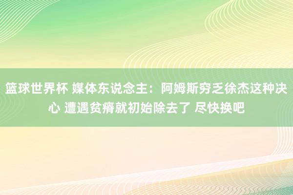 篮球世界杯 媒体东说念主：阿姆斯穷乏徐杰这种决心 遭遇贫瘠就初始除去了 尽快换吧