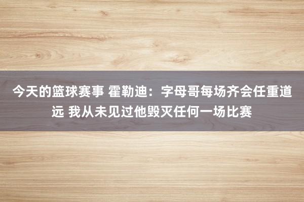 今天的篮球赛事 霍勒迪：字母哥每场齐会任重道远 我从未见过他毁灭任何一场比赛