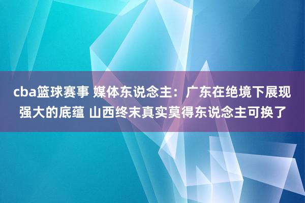 cba篮球赛事 媒体东说念主：广东在绝境下展现强大的底蕴 山西终末真实莫得东说念主可换了