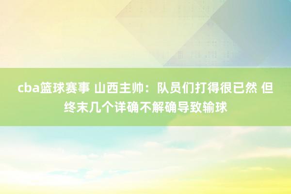 cba篮球赛事 山西主帅：队员们打得很已然 但终末几个详确不解确导致输球