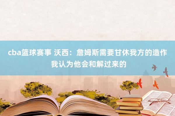 cba篮球赛事 沃西：詹姆斯需要甘休我方的造作 我认为他会和解过来的