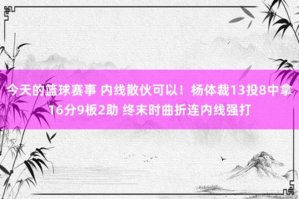 今天的篮球赛事 内线散伙可以！杨体裁13投8中拿16分9板2助 终末时曲折连内线强打