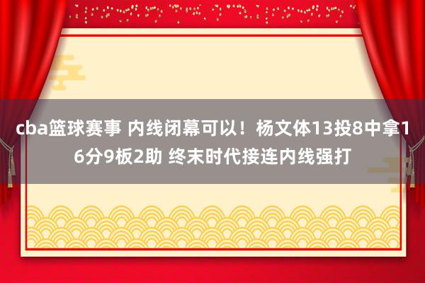 cba篮球赛事 内线闭幕可以！杨文体13投8中拿16分9板2助 终末时代接连内线强打