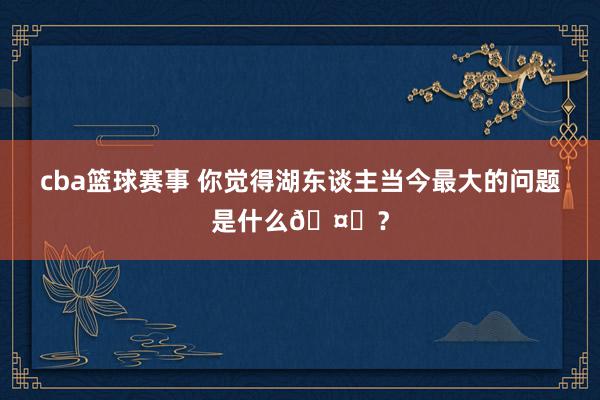 cba篮球赛事 你觉得湖东谈主当今最大的问题是什么🤔？