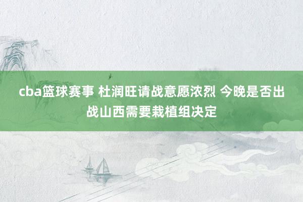 cba篮球赛事 杜润旺请战意愿浓烈 今晚是否出战山西需要栽植组决定