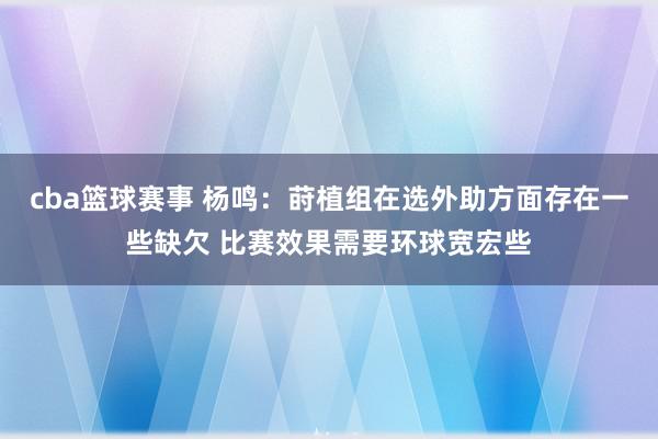 cba篮球赛事 杨鸣：莳植组在选外助方面存在一些缺欠 比赛效果需要环球宽宏些