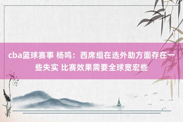 cba篮球赛事 杨鸣：西席组在选外助方面存在一些失实 比赛效果需要全球宽宏些