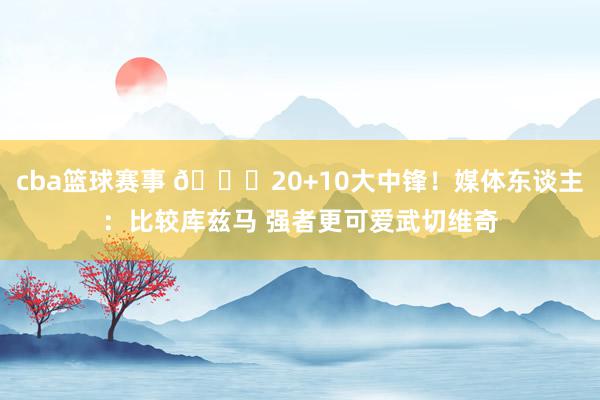 cba篮球赛事 😋20+10大中锋！媒体东谈主：比较库兹马 强者更可爱武切维奇