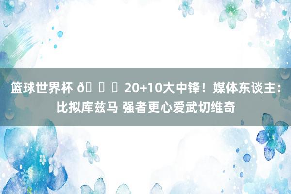 篮球世界杯 😋20+10大中锋！媒体东谈主：比拟库兹马 强者更心爱武切维奇