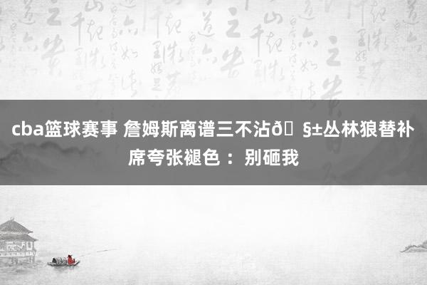 cba篮球赛事 詹姆斯离谱三不沾🧱丛林狼替补席夸张褪色 ：别砸我