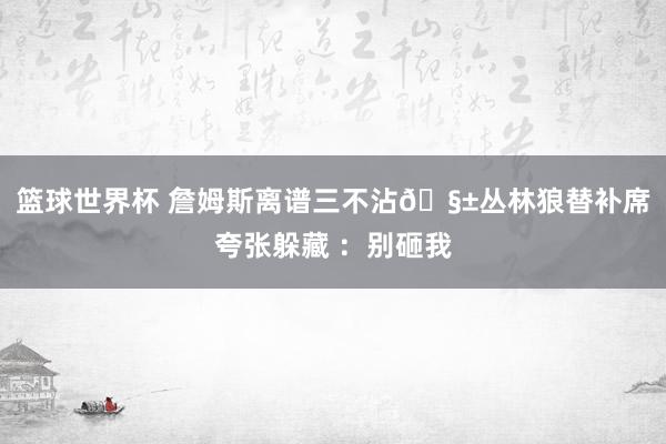 篮球世界杯 詹姆斯离谱三不沾🧱丛林狼替补席夸张躲藏 ：别砸我