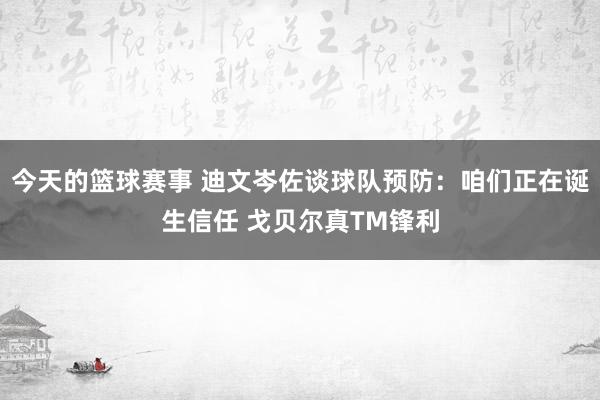 今天的篮球赛事 迪文岑佐谈球队预防：咱们正在诞生信任 戈贝尔真TM锋利