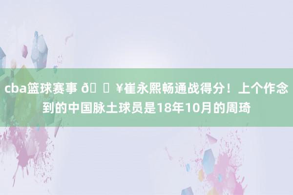 cba篮球赛事 🔥崔永熙畅通战得分！上个作念到的中国脉土球员是18年10月的周琦