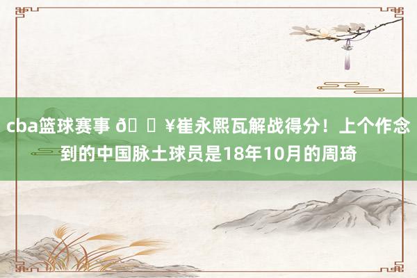 cba篮球赛事 🔥崔永熙瓦解战得分！上个作念到的中国脉土球员是18年10月的周琦