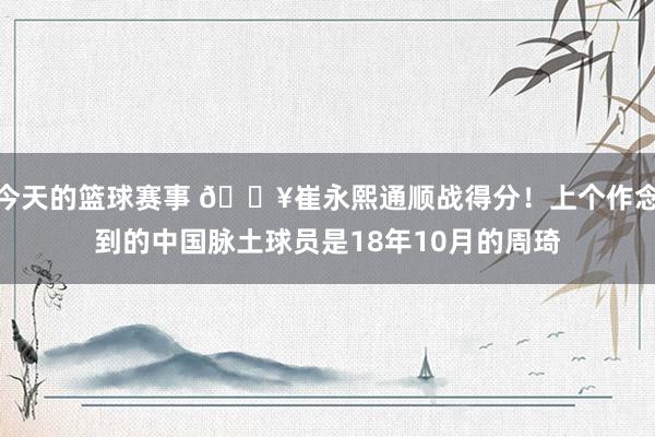 今天的篮球赛事 🔥崔永熙通顺战得分！上个作念到的中国脉土球员是18年10月的周琦