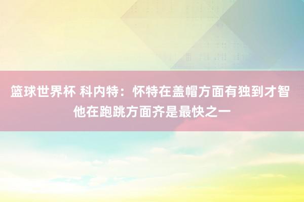 篮球世界杯 科内特：怀特在盖帽方面有独到才智 他在跑跳方面齐是最快之一