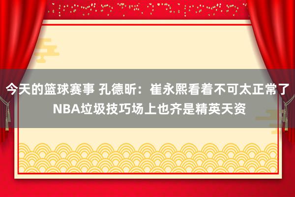 今天的篮球赛事 孔德昕：崔永熙看着不可太正常了 NBA垃圾技巧场上也齐是精英天资