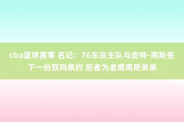 cba篮球赛事 名记：76东谈主队与皮特-南斯签下一份双向条约 后者为老鹰南斯弟弟