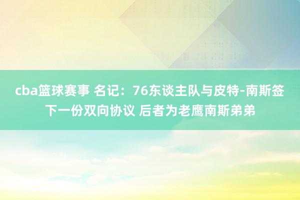 cba篮球赛事 名记：76东谈主队与皮特-南斯签下一份双向协议 后者为老鹰南斯弟弟