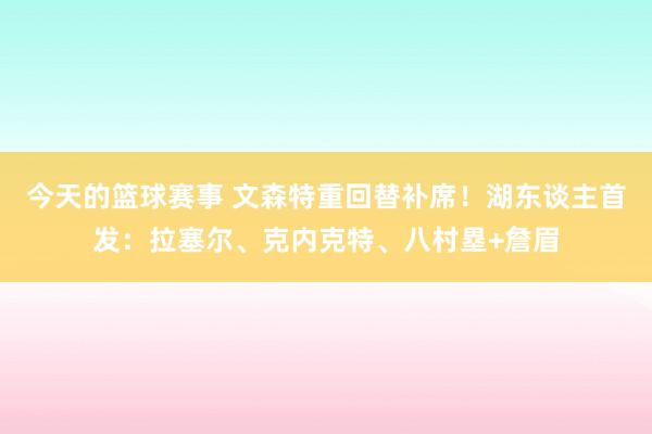 今天的篮球赛事 文森特重回替补席！湖东谈主首发：拉塞尔、克内克特、八村塁+詹眉