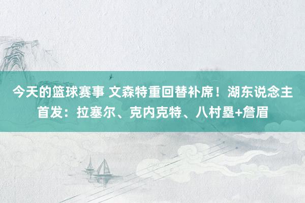 今天的篮球赛事 文森特重回替补席！湖东说念主首发：拉塞尔、克内克特、八村塁+詹眉