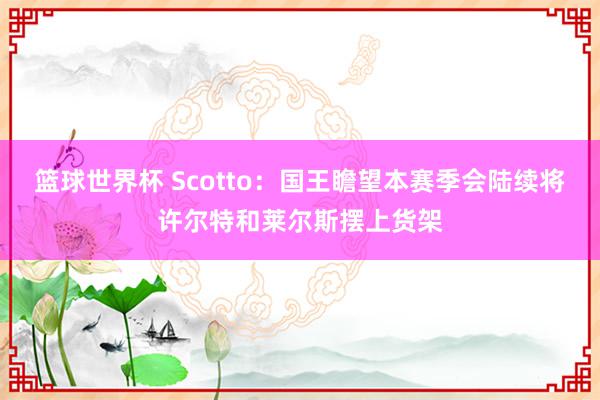 篮球世界杯 Scotto：国王瞻望本赛季会陆续将许尔特和莱尔斯摆上货架