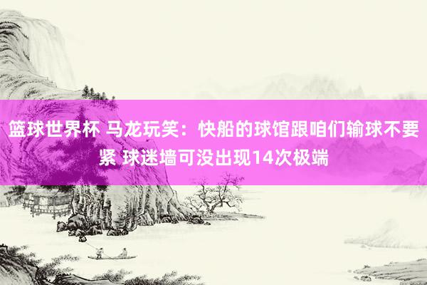 篮球世界杯 马龙玩笑：快船的球馆跟咱们输球不要紧 球迷墙可没出现14次极端