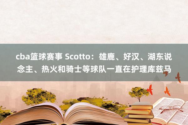 cba篮球赛事 Scotto：雄鹿、好汉、湖东说念主、热火和骑士等球队一直在护理库兹马