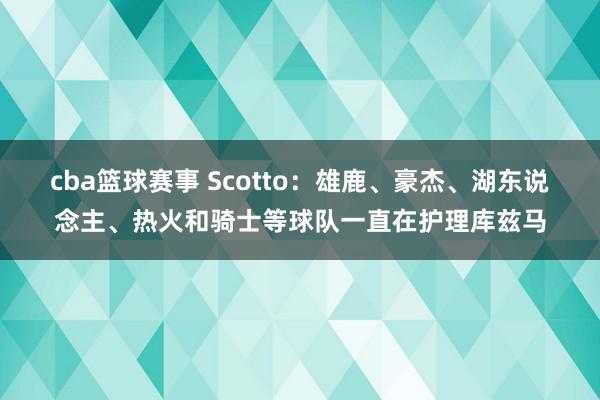 cba篮球赛事 Scotto：雄鹿、豪杰、湖东说念主、热火和骑士等球队一直在护理库兹马