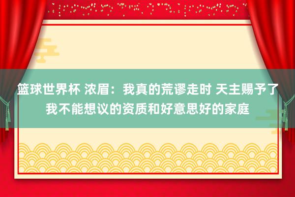 篮球世界杯 浓眉：我真的荒谬走时 天主赐予了我不能想议的资质和好意思好的家庭