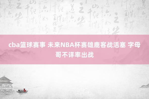 cba篮球赛事 未来NBA杯赛雄鹿客战活塞 字母哥不详率出战