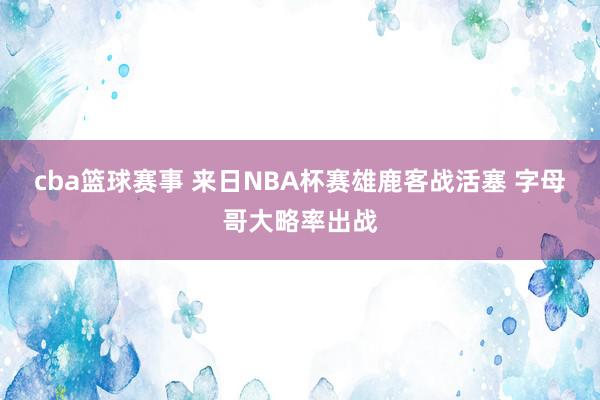 cba篮球赛事 来日NBA杯赛雄鹿客战活塞 字母哥大略率出战