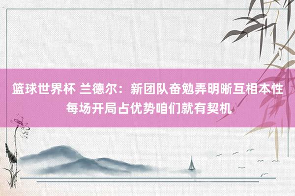 篮球世界杯 兰德尔：新团队奋勉弄明晰互相本性 每场开局占优势咱们就有契机