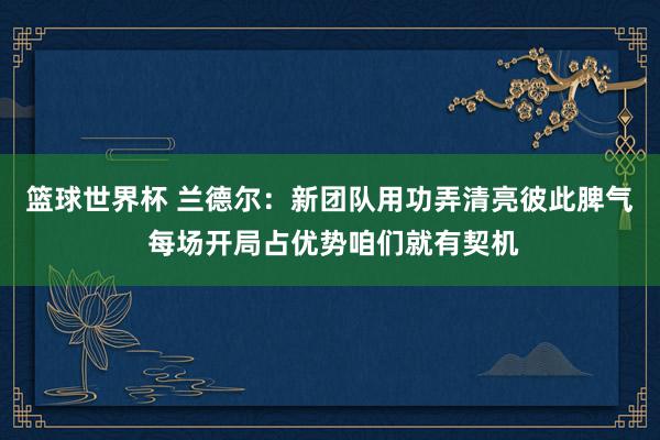 篮球世界杯 兰德尔：新团队用功弄清亮彼此脾气 每场开局占优势咱们就有契机