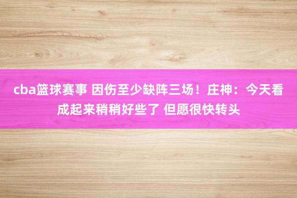 cba篮球赛事 因伤至少缺阵三场！庄神：今天看成起来稍稍好些了 但愿很快转头