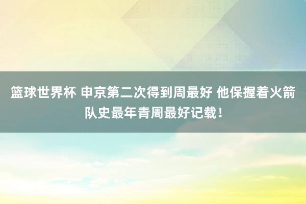 篮球世界杯 申京第二次得到周最好 他保握着火箭队史最年青周最好记载！