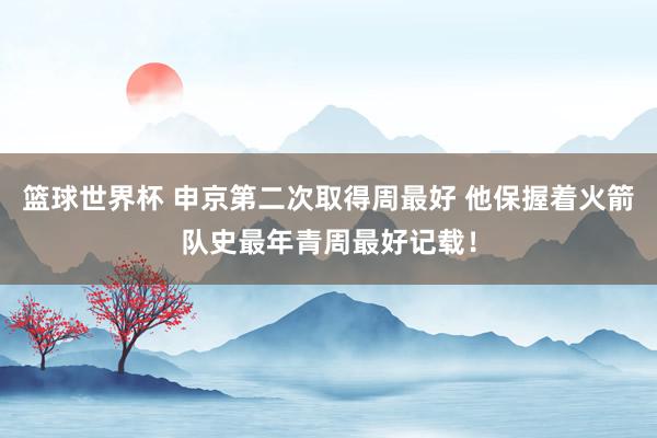 篮球世界杯 申京第二次取得周最好 他保握着火箭队史最年青周最好记载！