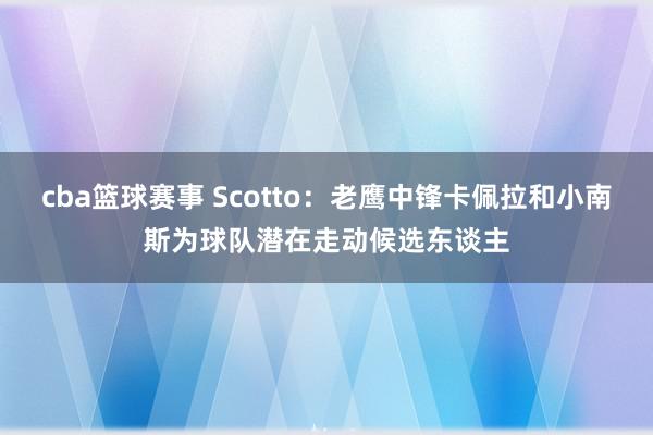 cba篮球赛事 Scotto：老鹰中锋卡佩拉和小南斯为球队潜在走动候选东谈主